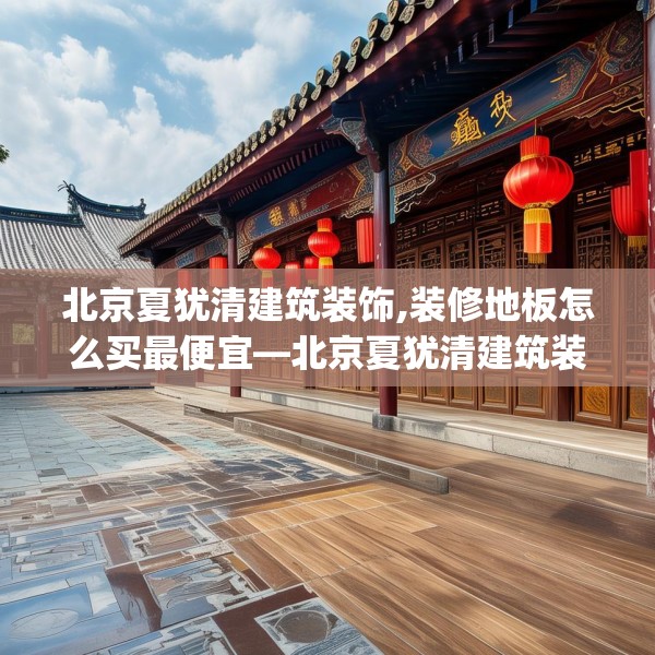 北京夏犹清建筑装饰,装修地板怎么买最便宜—北京夏犹清建筑装饰235.a111b112c115fgy.122jhhj