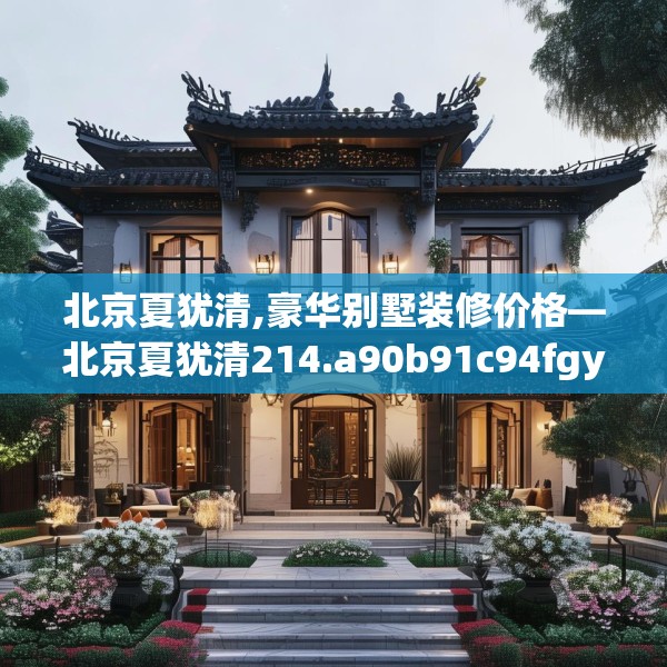 北京夏犹清,豪华别墅装修价格—北京夏犹清214.a90b91c94fgy.101dewqe