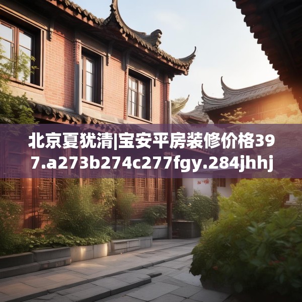 北京夏犹清|宝安平房装修价格397.a273b274c277fgy.284jhhj