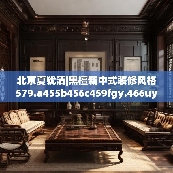 北京夏犹清|黑檀新中式装修风格579.a455b456c459fgy.466uyk
