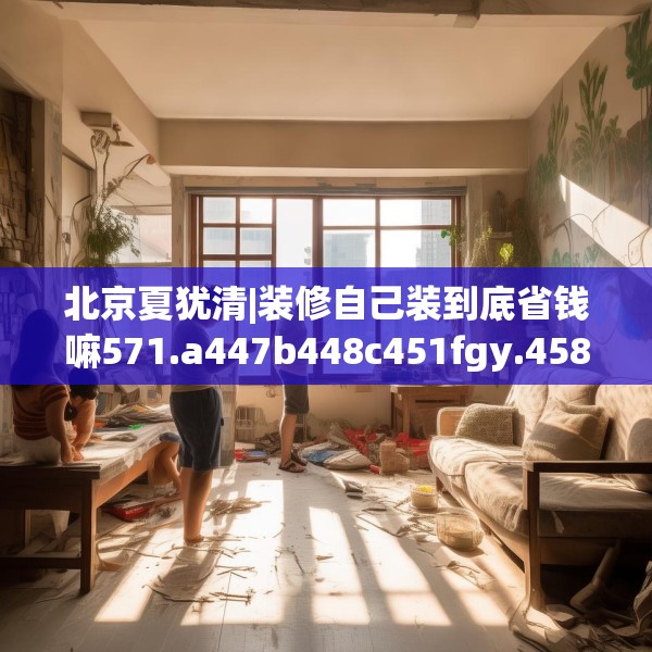 北京夏犹清|装修自己装到底省钱嘛571.a447b448c451fgy.458poiy