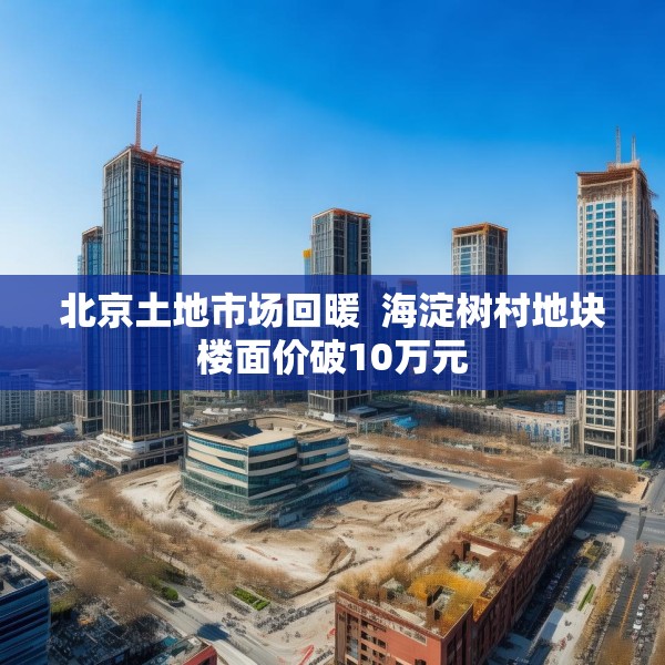 北京土地市场回暖  海淀树村地块楼面价破10万元