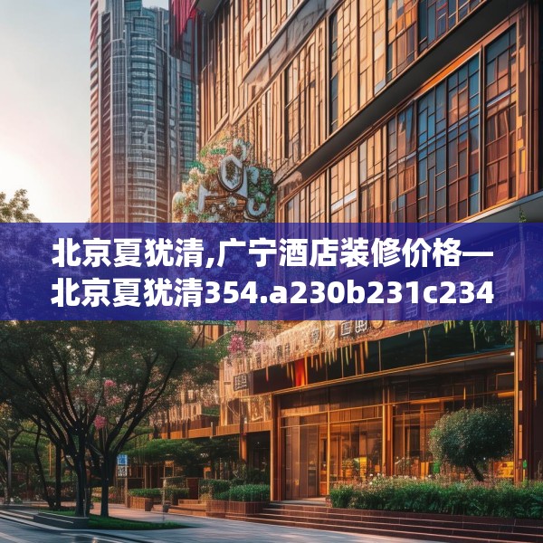 北京夏犹清,广宁酒店装修价格—北京夏犹清354.a230b231c234fgy.241lkjl
