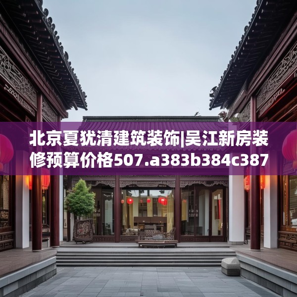 北京夏犹清建筑装饰|吴江新房装修预算价格507.a383b384c387fgy.394uyk