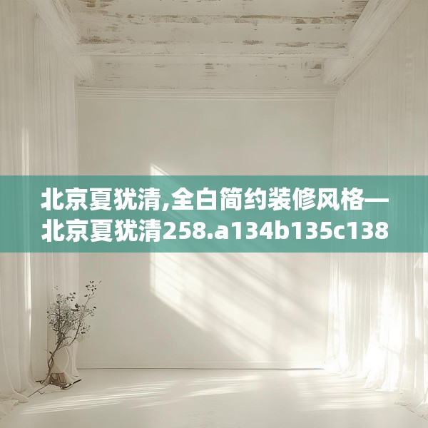 北京夏犹清,全白简约装修风格—北京夏犹清258.a134b135c138fgy.145dsfds