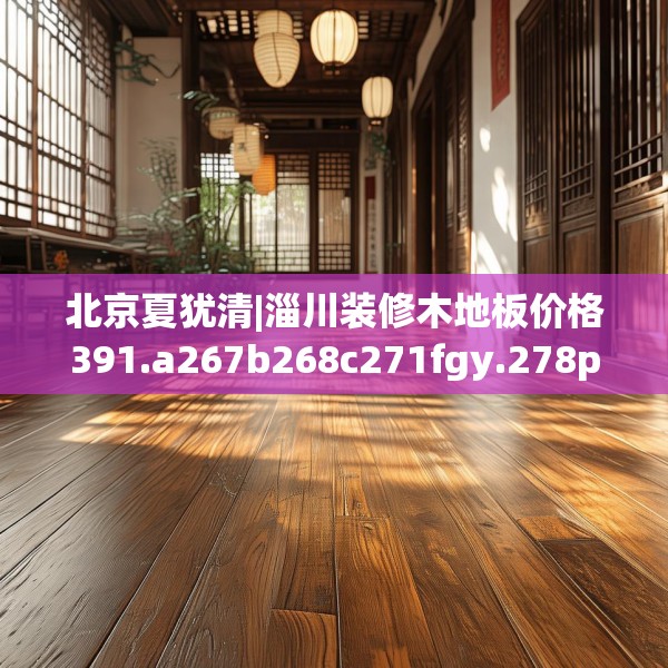 北京夏犹清|淄川装修木地板价格391.a267b268c271fgy.278poiy