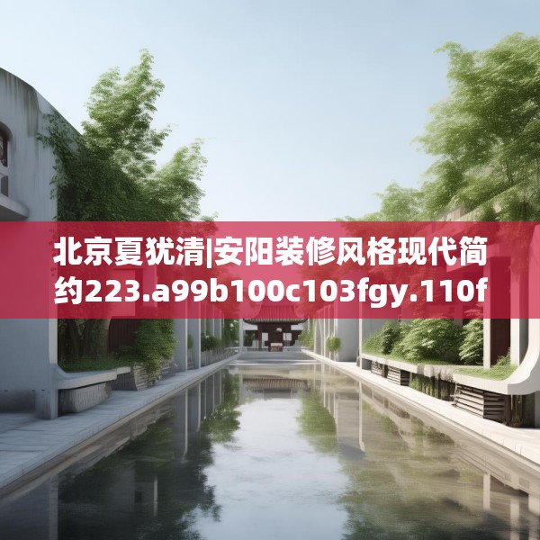 北京夏犹清|安阳装修风格现代简约223.a99b100c103fgy.110fdsfds