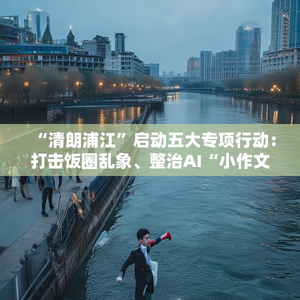 “清朗浦江”启动五大专项行动：打击饭圈乱象、整治AI“小作文”等