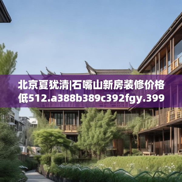 北京夏犹清|石嘴山新房装修价格低512.a388b389c392fgy.399wew