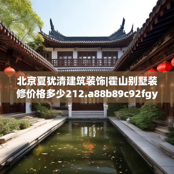北京夏犹清建筑装饰|霍山别墅装修价格多少212.a88b89c92fgy.99xczxv