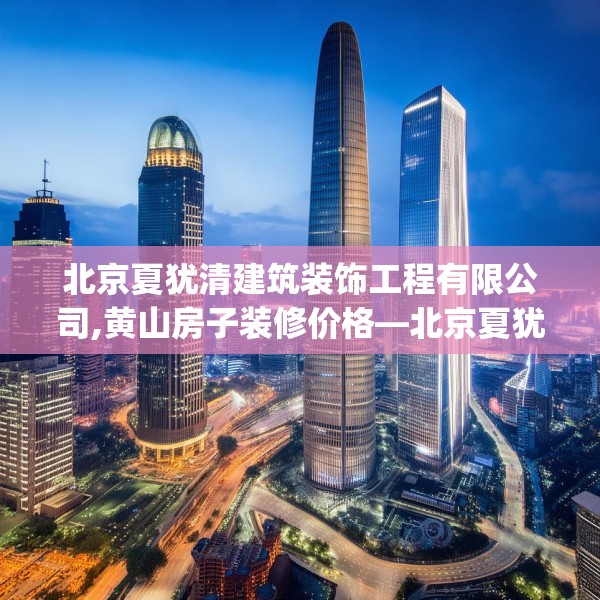 北京夏犹清建筑装饰工程有限公司,黄山房子装修价格—北京夏犹清建筑装饰工程有限公司139.a15b16c19fgy.26poiy