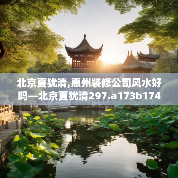 北京夏犹清,惠州装修公司风水好吗—北京夏犹清297.a173b174c177fgy.184fghfd