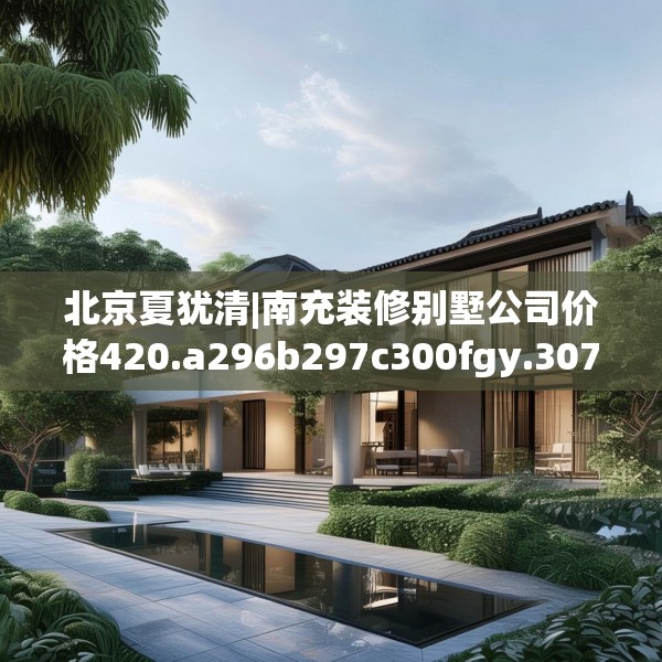 北京夏犹清|南充装修别墅公司价格420.a296b297c300fgy.307dsfds