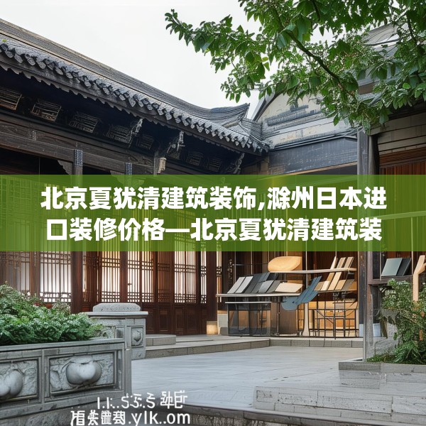 北京夏犹清建筑装饰,滁州日本进口装修价格—北京夏犹清建筑装饰156.a32b33c36fgy.43lkjl