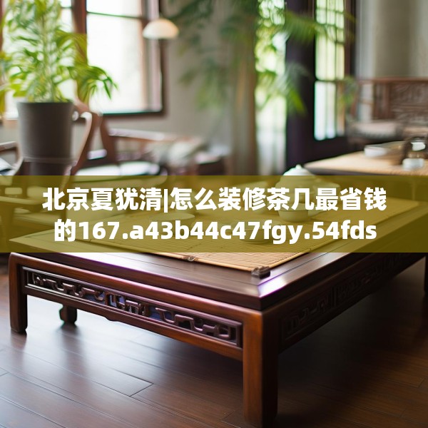 北京夏犹清|怎么装修茶几最省钱的167.a43b44c47fgy.54fds