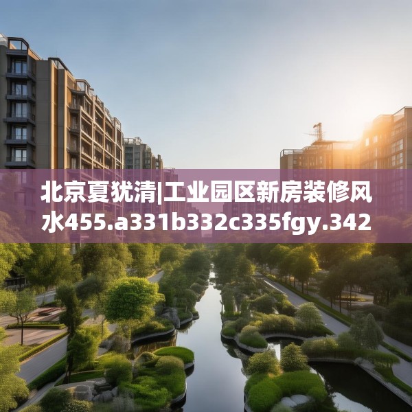 北京夏犹清|工业园区新房装修风水455.a331b332c335fgy.342fds