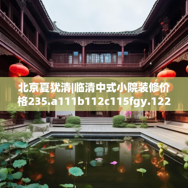 北京夏犹清|临清中式小院装修价格235.a111b112c115fgy.122jhhj