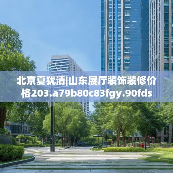 北京夏犹清|山东展厅装饰装修价格203.a79b80c83fgy.90fds