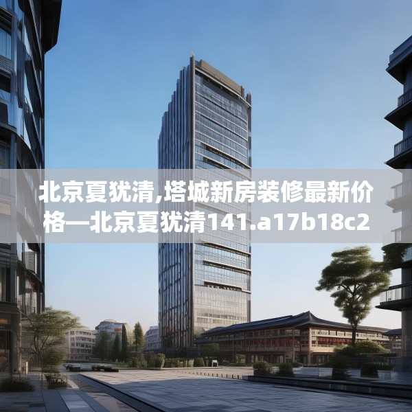 北京夏犹清,塔城新房装修最新价格—北京夏犹清141.a17b18c21fgy.28fhsg