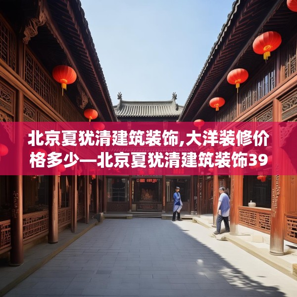 北京夏犹清建筑装饰,大洋装修价格多少—北京夏犹清建筑装饰392.a268b269c272fgy.279xczxv