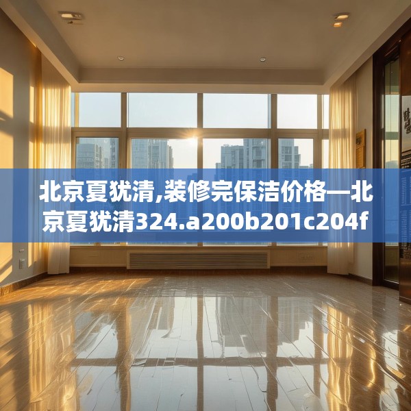 北京夏犹清,装修完保洁价格—北京夏犹清324.a200b201c204fgy.211nbn