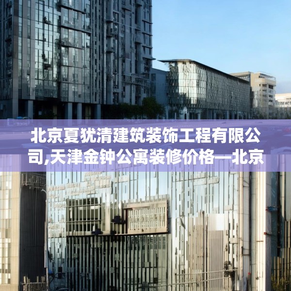 北京夏犹清建筑装饰工程有限公司,天津金钟公寓装修价格—北京夏犹清建筑装饰工程有限公司476.a352b353c356fgy.363wew
