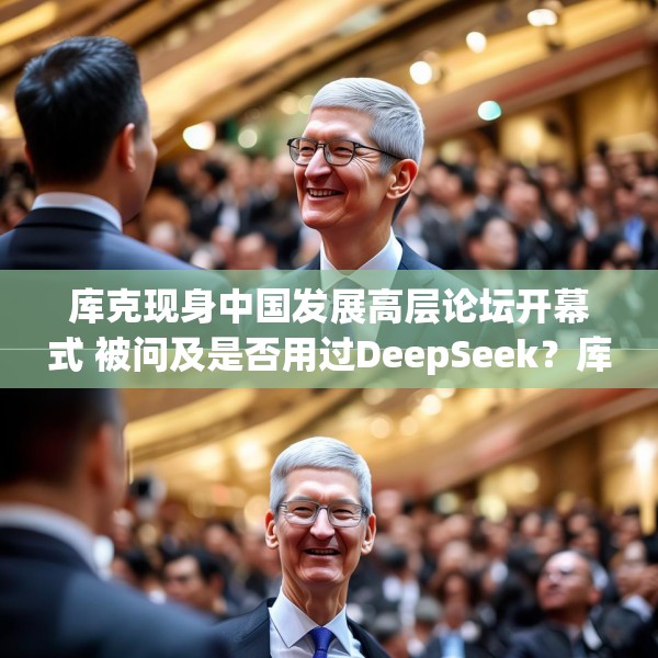 库克现身中国发展高层论坛开幕式 被问及是否用过DeepSeek？库克 ：当然，很棒！