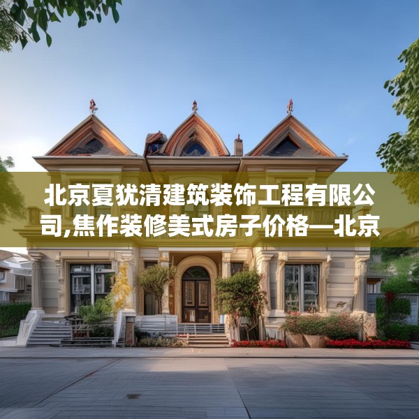 北京夏犹清建筑装饰工程有限公司,焦作装修美式房子价格—北京夏犹清建筑装饰工程有限公司130.a6b7c10fgy.17htyj