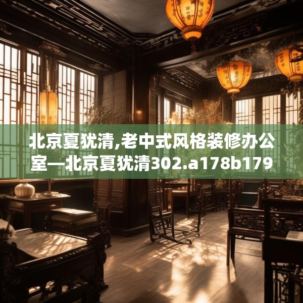 北京夏犹清,老中式风格装修办公室—北京夏犹清302.a178b179c182fgy.189xczxv