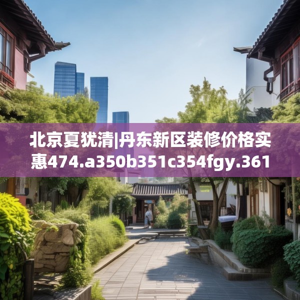 北京夏犹清|丹东新区装修价格实惠474.a350b351c354fgy.361dsfds