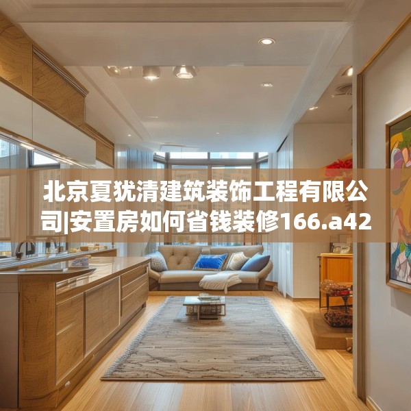 北京夏犹清建筑装饰工程有限公司|安置房如何省钱装修166.a42b43c46fgy.53htyj
