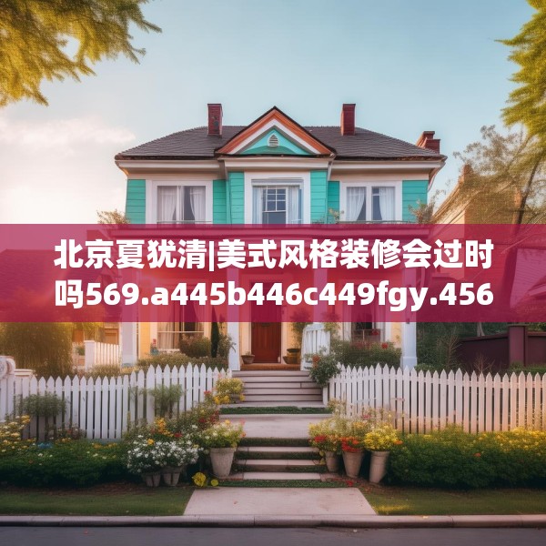 北京夏犹清|美式风格装修会过时吗569.a445b446c449fgy.456cvcx
