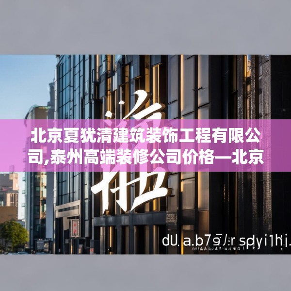 北京夏犹清建筑装饰工程有限公司,泰州高端装修公司价格—北京夏犹清建筑装饰工程有限公司127.a3b4c7fgy.14jhhj