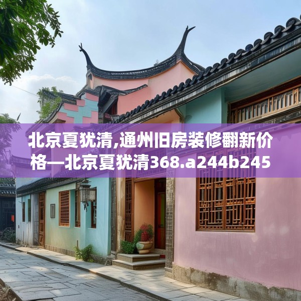 北京夏犹清,通州旧房装修翻新价格—北京夏犹清368.a244b245c248fgy.255wew