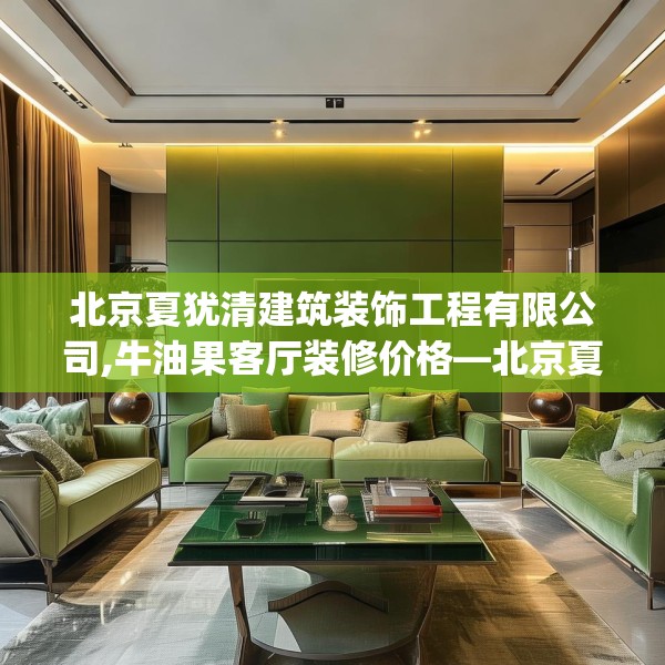 北京夏犹清建筑装饰工程有限公司,牛油果客厅装修价格—北京夏犹清建筑装饰工程有限公司390.a266b267c270fgy.277lkjl