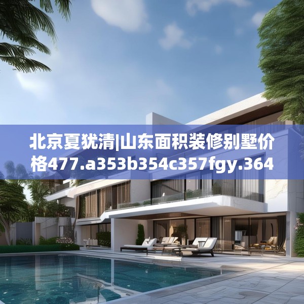 北京夏犹清|山东面积装修别墅价格477.a353b354c357fgy.364fghfd