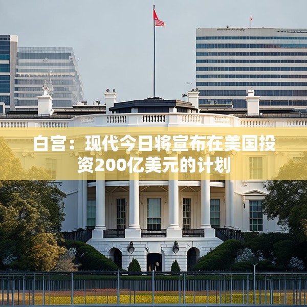 白宫：现代今日将宣布在美国投资200亿美元的计划