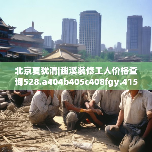 北京夏犹清|濉溪装修工人价格查询528.a404b405c408fgy.415dsfds
