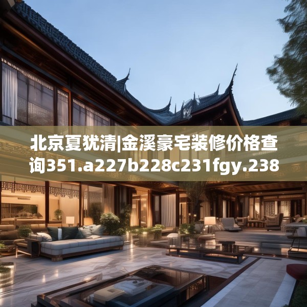 北京夏犹清|金溪豪宅装修价格查询351.a227b228c231fgy.238fghfd