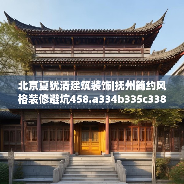北京夏犹清建筑装饰|抚州简约风格装修避坑458.a334b335c338fgy.345wew
