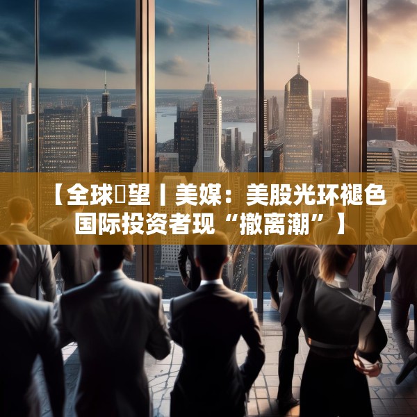 【全球瞭望丨美媒：美股光环褪色国际投资者现“撤离潮”】