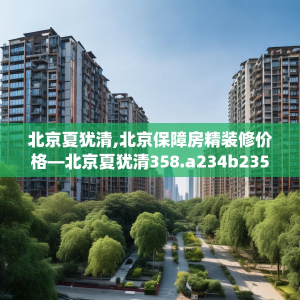 北京夏犹清,北京保障房精装修价格—北京夏犹清358.a234b235c238fgy.245dewqe