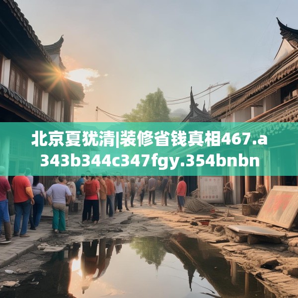 北京夏犹清|装修省钱真相467.a343b344c347fgy.354bnbn