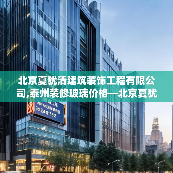 北京夏犹清建筑装饰工程有限公司,泰州装修玻璃价格—北京夏犹清建筑装饰工程有限公司158.a34b35c38fgy.45xczxv