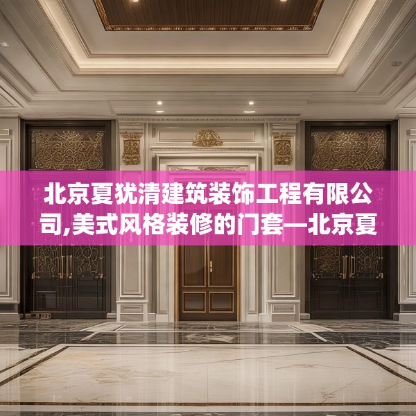北京夏犹清建筑装饰工程有限公司,美式风格装修的门套—北京夏犹清建筑装饰工程有限公司447.a323b324c327fgy.334fhsg
