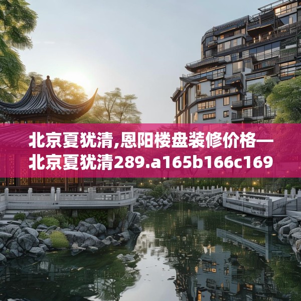 北京夏犹清,恩阳楼盘装修价格—北京夏犹清289.a165b166c169fgy.176jhhj
