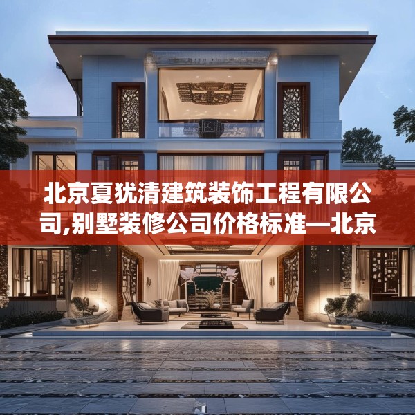 北京夏犹清建筑装饰工程有限公司,别墅装修公司价格标准—北京夏犹清建筑装饰工程有限公司494.a370b371c374fgy.381wew