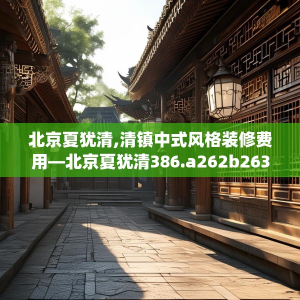 北京夏犹清,清镇中式风格装修费用—北京夏犹清386.a262b263c266fgy.273wew