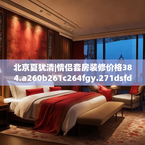 北京夏犹清|情侣套房装修价格384.a260b261c264fgy.271dsfds