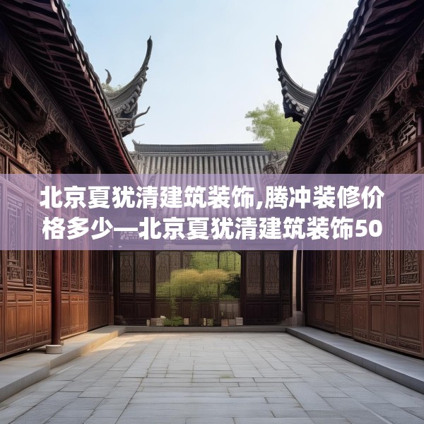 北京夏犹清建筑装饰,腾冲装修价格多少—北京夏犹清建筑装饰507.a383b384c387fgy.394uyk